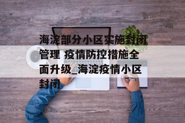 海淀部分小区实施封闭管理 疫情防控措施全面升级_海淀疫情小区封闭
