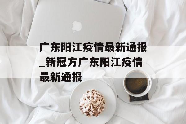 广东阳江疫情最新通报_新冠方广东阳江疫情最新通报 广东阳江疫情最新通报_新冠方广东阳江疫情最新通报