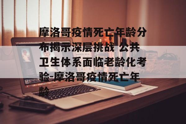 摩洛哥疫情死亡年龄分布揭示深层挑战 公共卫生体系面临老龄化考验-摩洛哥疫情死亡年龄 摩洛哥疫情死亡年龄分布揭示深层挑战 公共卫生体系面临老龄化考验-摩洛哥疫情死亡年龄