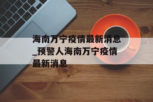 海南万宁疫情最新消息_预警人海南万宁疫情最新消息 海南万宁疫情最新消息_预警人海南万宁疫情最新消息